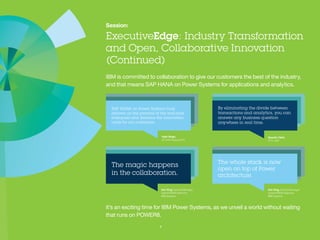 Session:
ExecutiveEdge: Industry Transformation and
Open, Collaborative Innovation (Continued)
IBM is committed to collaboration to give our customers the best of the industry,
and that means SAP HANA on Power Systems for applications and analytics.
It’s an exciting time for IBM Power Systems, as we unveil a world without waiting that
runs on POWER8.
7
Vipin Singh,
VP, SAP Practice NTT
Quentin Clark
CTO, SAP
Ken King,
General Manager
OpenPOWER Alliances
IBM Systems
Ken King,
General Manager
OpenPOWER Alliances
IBM Systems
 
