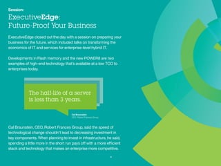 Session:
ExecutiveEdge:
Future-Proof Your Business
ExecutiveEdge closed out the day with a session on preparing your
business for the future, which included talks on transforming the
economics of IT and services for enterprise-level hybrid IT.
Developments in Flash memory and the new POWER8 are two examples
of high-end technology that’s available at a low TCO to enterprises today.
Cal Braunstein, CEO, Robert Frances Group, said the speed of
technological change shouldn’t lead to decreasing investment in
key components. When planning to invest in infrastructure, he said,
spending a little more in the short run pays off with a more efficient
stack and technology that makes an enterprise more competitive.
8
Cal Braunstein
CEO, Robert Frances Group
 