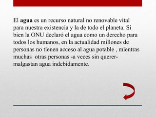 El agua es un recurso natural no renovable vital
para nuestra existencia y la de todo el planeta. Si
bien la ONU declaró el agua como un derecho para
todos los humanos, en la actualidad millones de
personas no tienen acceso al agua potable , mientras
muchas otras personas -a veces sin querer-
malgastan agua indebidamente.
 