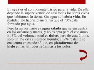 El agua es el componente básico para la vida. De ella
depende la supervivencia de casi todos los seres vivos
que habitamos la tierra. Sin agua no habría vida. En
realidad, no habría planeta, ya que el 70% está
formado por agua.
Pero la mayor parte es agua salada que se encuentra
en los océanos y mares, y no es apta para el consumo.
El 3% del volumen total es dulce, pero de esta última,
solo un 1% está en estado líquido; el 2% restante se
encuentra en estado sólido, en plataformas de
hielo en las latitudes próximas a los polos.
 