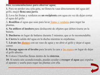 Diez recomendaciones para ahorrar agua:
1. Para no perder una sola gota, no llenes tu vaso directamente del agua del
grifo, mejor llena una jarra.
2. Lava las frutas y verduras en un recipiente con agua en vez de dejar correr
el agua del grifo.
3. Reutiliza el agua que usas para lavar frutas y verduras para regar las
plantas.
4. No utilices el inodoro para deshacerte de objetos que deben tirarse en la
basura.
5. Ducharse en lugar de bañarse durante 5 minutos, que es lo recomendable.
6. Cierra la salida del agua en la ducha mientras te enjabonas.
7. Lávate los dientes con un vaso de agua y no abrir el grifo y dejar el agua
correr.
8. Recoge agua en el lavabo para lavarte la cara y las manos en lugar de dejar
el grifo abierto.
9. Coloca 2 botellas llenas dentro de la cisterna.
10. Si tenéis aire acondicionado, puedes ayudar a recoger el agua que expulsa
el aparato y usarla para regar las plantas con ella.
 