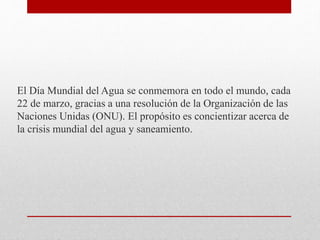 El Día Mundial del Agua se conmemora en todo el mundo, cada
22 de marzo, gracias a una resolución de la Organización de las
Naciones Unidas (ONU). El propósito es concientizar acerca de
la crisis mundial del agua y saneamiento.
 
