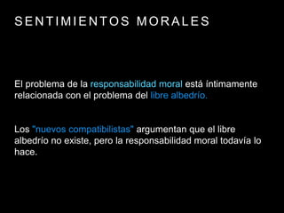 S E N T I M I E N T O S M O R A L E S
El problema de la responsabilidad moral está íntimamente
relacionada con el problema del libre albedrío.
Los "nuevos compatibilistas" argumentan que el libre
albedrío no existe, pero la responsabilidad moral todavía lo
hace.
 