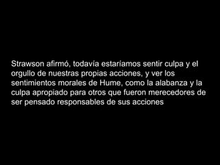 Strawson afirmó, todavía estaríamos sentir culpa y el
orgullo de nuestras propias acciones, y ver los
sentimientos morales de Hume, como la alabanza y la
culpa apropiado para otros que fueron merecedores de
ser pensado responsables de sus acciones
 