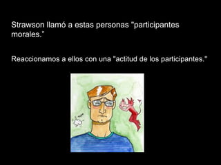 Strawson llamó a estas personas "participantes
morales.”
Reaccionamos a ellos con una "actitud de los participantes."
 