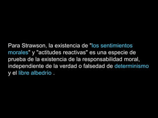 Para Strawson, la existencia de "los sentimientos
morales" y "actitudes reactivas" es una especie de
prueba de la existencia de la responsabilidad moral,
independiente de la verdad o falsedad de determinismo
y el libre albedrío .
 