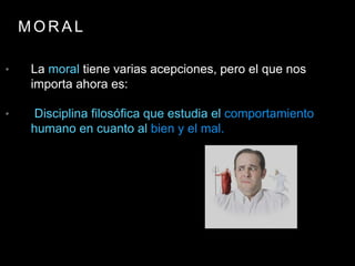 M O R A L
• La moral tiene varias acepciones, pero el que nos
importa ahora es:
• Disciplina filosófica que estudia el comportamiento
humano en cuanto al bien y el mal.
 