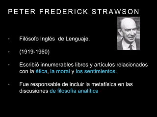 P E T E R F R E D E R I C K S T R A W S O N
• Filósofo Inglés de Lenguaje.
• (1919-1960)
• Escribió innumerables libros y artículos relacionados
con la ética, la moral y los sentimientos.
• Fue responsable de incluir la metafísica en las
discusiones de filosofía analítica
 