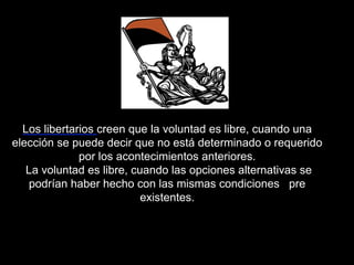 Los libertarios creen que la voluntad es libre, cuando una
elección se puede decir que no está determinado o requerido
por los acontecimientos anteriores.
La voluntad es libre, cuando las opciones alternativas se
podrían haber hecho con las mismas condiciones pre
existentes.
 