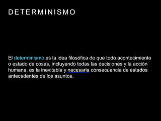 D E T E R M I N I S M O
El determinismo es la idea filosófica de que todo acontecimiento
o estado de cosas, incluyendo todas las decisiones y la acción
humana, es la inevitable y necesaria consecuencia de estados
antecedentes de los asuntos.
 