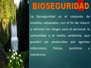 La bioseguridad es el conjunto de
medidas adoptadas, con el fin de reducir
o eliminar los riesgos para el personal, la
comunidad y el medio ambiente, que
pueden ser producidos por agentes
infecciosos, físicos, químicos y
mecánicos.
 