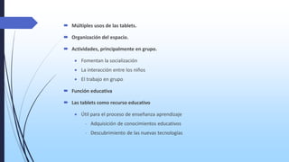  Múltiples usos de las tablets.

 Organización del espacio.
 Actividades, principalmente en grupo.
 Fomentan la socialización

 La interacción entre los niños
 El trabajo en grupo
 Función educativa

 Las tablets como recurso educativo
 Útil para el proceso de enseñanza aprendizaje

- Adquisición de conocimientos educativos
- Descubrimiento de las nuevas tecnologías

 