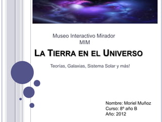 Museo Interactivo Mirador
              MIM

LA TIERRA EN EL UNIVERSO
   Teorías, Galaxias, Sistema Solar y más!




                              Nombre: Moriel Muñoz
                              Curso: 8º año B
                              Año: 2012
 