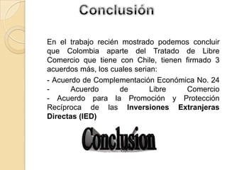 En el trabajo recién mostrado podemos concluir
que Colombia aparte del Tratado de Libre
Comercio que tiene con Chile, tienen firmado 3
acuerdos más, los cuales serian:
- Acuerdo de Complementación Económica No. 24
- Acuerdo de Libre Comercio
- Acuerdo para la Promoción y Protección
Recíproca de las Inversiones Extranjeras
Directas (IED)
 