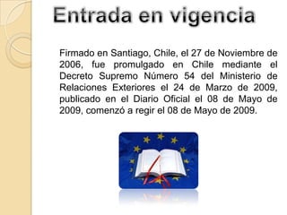 Firmado en Santiago, Chile, el 27 de Noviembre de
2006, fue promulgado en Chile mediante el
Decreto Supremo Número 54 del Ministerio de
Relaciones Exteriores el 24 de Marzo de 2009,
publicado en el Diario Oficial el 08 de Mayo de
2009, comenzó a regir el 08 de Mayo de 2009.
 