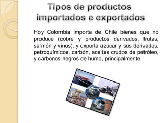 Hoy Colombia importa de Chile bienes que no
produce (cobre y productos derivados, frutas,
salmón y vinos), y exporta azúcar y sus derivados,
petroquímicos, carbón, aceites crudos de petróleo,
y carbonos negros de humo, principalmente.
 