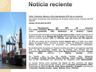 Chile, Colombia, México y Perú liberalizarán 90% de su comercio
Las cuatro economías más dinámicas de América Latina suman el tercio del PIB
regional.
martes, 02 de abril de 2013
La liberalización del 90% del comercio
entre Chile, Colombia, México y Perú permitirá la firma de un acuerdo entre las
cuatro economías más dinámicas de América Latina.
El convenio será rubricado el próximo 23 de mayo en Cali, cuando coincidan en la
séptima cumbre de la Alianza del Pacífico los presidentes de dichas naciones,
que en conjunto generan US$ 1,7 billones, más del tercio del PIB regional.
“El 90% por ciento de los productos tendrá arancel cero y el resto va a tener
plazos de desgravación”, anunció el ministro chileno de Relaciones Exteriores,
Alfredo Moreno, durante un encuentro con corresponsales extranjeros.
En declaraciones recogidas por diversos medios que citaron a la agencia española
EFE, el alto funcionario detalló que el acuerdo será firmado por los
presidentes Sebastián Piñera (Chile),Juan Manuel Santos (Colombia), Enrique
Peña Nieto (México) y Ollanta Humala (Perú).
Se espera que a la cita acudan también altos delegados
de Uruguay, Canadá, Australia, Nueva Zelanda, Japón, España y Portugal,
que ya han manifestado sus intenciones de integrarse como observadores.
La reunión servirá como antesala del tratado de libre comercio “de última
generación” al que busca arribar durante 2013 el Acuerdo Transpacífico (TPP),
conformado en 2005 por Brunéi, Chile, Nueva Zelanda y Singapur, que incluiría
a Australia, Estados Unidos, Japón, Malasia, Perú y Vietnam.
 