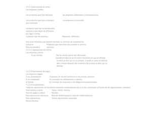 7.2.2.2 Operaciones de venta.
Las empresas venden:

Los productos que han fabricado             las empresas industriales o manufactureras.

Los productos que han comprados             Las empresas comerciales.
para revender.

Los bienes que han comprado para
usuarios y que dejan de utilizarlos
por algún motivo.
Cualquier tipo de empresa.                  Maquinas. Vehículos.

Hay otras empresas que prestan servicios ej: servicios de computación.
Compran                  Productos que necesitan para prestar el servicio.
Prestan (venden)         servicios.
7.2.2.3. Operaciones de cobros.
Las empresas cobran:
       A sus clientes                Por las ventas que le han efectuado.
                                    Cuando el cobro es en el mismo momento en que se efectúa
                                     la venta se dice que es al contado. Cuando el cobro se efectúa
                                     días o meses después del momento de la venta se dice que es
                                     diferido.

7.2.2.4 Operaciones de pagos.
Las empresas pagan:
A sus proveedores           A quienes les venden productos o les prestan servicios.
A sus empleados             En concepto de retribuciones o salarios.
Al Estado                   En concepto de impuestos o de obligaciones previsionales.
7.2.2.5 Comprobantes.
Todas las operaciones se formalizan mediante comprobantes que a su vez constituyen la fuente de las registraciones contables.
Para compra y venta            Tique, remito, factura.
Para los pagos y cobros        Recibos.
Para operaciones bancarias    Nota de debito bancaria, nota de crédito bancaria.
Para operaciones               Tienen documentos especiales.
Extraordinarias
 