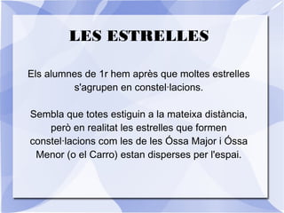 LES ESTRELLES
Els alumnes de 1r hem après que moltes estrelles
s'agrupen en constel·lacions.
Sembla que totes estiguin a la mateixa distància,
però en realitat les estrelles que formen
constel·lacions com les de les Óssa Major i Óssa
Menor (o el Carro) estan disperses per l'espai.
 