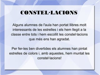 CONSTEL·LACIONS
Alguns alumnes de l'aula han portat llibres molt
interessants de les estrelles i els hem llegit a la
classe entre tots i hem escollit les constel·lacions
que més ens han agradat.
Per fer-les ben divertides els alumnes han pintat
estrelles de colors i, amb aquestes, hem muntat les
constel·lacions!
 