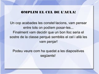 OMPLIM EL CEL DE L'AULA!
Un cop acabades les constel·lacions, vam pensar
entre tots on podíem posar-les...
Finalment vam decidir que un bon lloc seria el
sostre de la classe perquè semblés el cel i allà les
vam penjar!
Podeu veure com ha quedat a les diapositives
següents!
 
