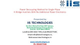 Power Decoupling Method for Single-Phase
H-Bridge Inverters With No Additional Power Electronics
Presented by
IIS TECHNOLOGIES
No: 40, C-Block,First Floor,HIET Campus,
North Parade Road,St.Thomas Mount,
Chennai, Tamil Nadu 600016.
Landline:044 4263 7391,mob:9952077540.
Email:info@iistechnologies.in,
Web:www.iistechnologies.in
www.iistechnologies.in
Ph: 9952077540
 