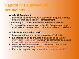 Capítol IV La prevenció i les
actuacions …
  Article 10 Seguiment
  1. Els centres han de preveure el seguiment d’aquells alumnes
     que presentin alteracions del comportament:
  • Alumnes que no s’ajusten a les normes de convivè ncia.
  • Processos d’inadaptació o marginació d’alumnes que hagin
     estat víctimes de conductes contràries a la bona convivè ncia.

  Article 11 Protocols d’actuació
  • Les comissions han de crear protocols d’actuació .
  • Els protocols han de preveure intervencions de caràcter
     individual i col· lectives. S’han de combinar mesures de
     prevenció , de correcció i d’intervenció .
  • Les situacions d’assetjament i d’intimidació , han de ser
     abordades mitjanç ant protocols específics.
  • Els protocols grals i esp. s’han d’incloure en els PC .
 