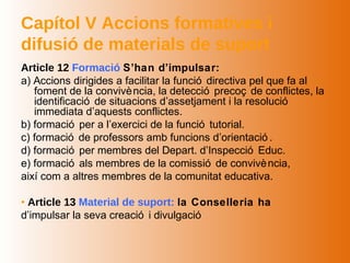 Capítol V Accions formatives i
difusió de materials de suport
Article 12 Formació S’han d’impulsar:
a) Accions dirigides a facilitar la funció directiva pel que fa al
   foment de la convivè ncia, la detecció precoç de conflictes, la
   identificació de situacions d’assetjament i la resolució
   immediata d’aquests conflictes.
b) formació per a l’exercici de la funció tutorial.
c) formació de professors amb funcions d’orientació .
d) formació per membres del Depart. d’Inspecció Educ.
e) formació als membres de la comissió de convivè ncia,
així com a altres membres de la comunitat educativa.

• Article 13 Material de suport: la Conselleria ha
d’impulsar la seva creació i divulgació
 