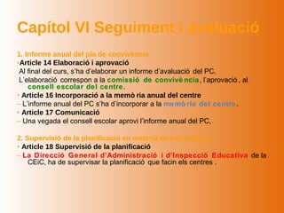Capítol VI Seguiment i avaluació
1. Informe anual del pla de convivència
•Article 14 Elaboració i aprovació
 Al final del curs, s’ha d’elaborar un informe d’avaluació del PC.
 L’elaboració correspon a la comissió de convivè ncia , l’aprovació , al
    consell escolar del centre.
• Article 16 Incorporació a la memò ria anual del centre
– L’informe anual del PC s’ha d’incorporar a la memò ria del centre .
• Article 17 Comunicació
– Una vegada el consell escolar aprovi l’informe anual del PC,

2. Supervisió de la planificació en matèria de convivència
• Article 18 Supervisió de la planificació
– La Direcció General d’Administració i d’Inspecció Educativa de la
    CEiC, ha de supervisar la planificació que facin els centres .
 