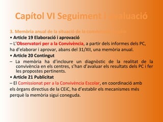 Capítol VI Seguiment i avaluació
3. Memòria anual de la situació de la convivència escolar
• Article 19 Elaboració i aprovació
– L’Observatori per a la Convivència, a partir dels informes dels PC,
ha d’elaborar i aprovar, abans del 31/XII, una memòria anual.
• Article 20 Contingut
– La memòria ha d’incloure un diagnòstic de la realitat de la
   convivència en els centres, s’han d’avaluar els resultats dels PC i fer
   les propostes pertinents.
• Article 21 Publicitat
– El Comissionat per a la Convivència Escolar, en coordinació amb
els òrgans directius de la CEiC, ha d’establir els mecanismes més
perquè la memòria sigui coneguda.
 