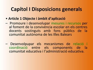 Capítol I Disposicions generals
• Article 1 Objecte i àmbit d’aplicació
– Promoure i desenvolupar mesures i recursos per
  al foment de la convivència escolar en els centres
  docents sostinguts amb fons públics de la
  comunitat autònoma de les Illes Balears

– Desenvolpupar els mecanismes de relació i
  coordinació entre els components de la
  comunitat educativa i l’administració educativa.
 