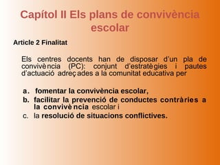 Capítol II Els plans de convivència
                 escolar
Article 2 Finalitat

  Els centres docents han de disposar d’un pla de
  convivè ncia (PC): conjunt d’estratè gies i pautes
  d’actuació adreç ades a la comunitat educativa per

   a. fomentar la convivència escolar,
   b. facilitar la prevenció de conductes contràries a
      la convivè ncia escolar i
   c. la resolució de situacions conflictives.
 