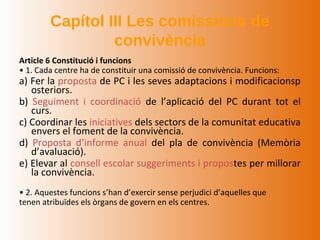 Capítol III Les comissions de
                 convivència
Article 6 Constitució i funcions
• 1. Cada centre ha de constituir una comissió de convivència. Funcions:
a) Fer la proposta de PC i les seves adaptacions i modificacionsp
   osteriors.
b) Seguiment i coordinació de l’aplicació del PC durant tot el
   curs.
c) Coordinar les iniciatives dels sectors de la comunitat educativa
   envers el foment de la convivència.
d) Proposta d’informe anual del pla de convivència (Memòria
   d’avaluació).
e) Elevar al consell escolar suggeriments i propostes per millorar
   la convivència.
• 2. Aquestes funcions s’han d’exercir sense perjudici d’aquelles que
tenen atribuïdes els òrgans de govern en els centres.
 