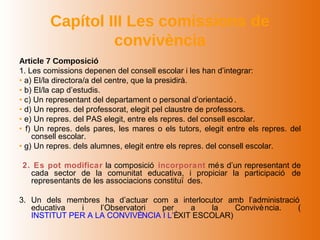 Capítol III Les comissions de
                 convivència
Article 7 Composició
1. Les comissions depenen del consell escolar i les han d’integrar:
• a) El/la directora/a del centre, que la presidirà.
• b) El/la cap d’estudis.
• c) Un representant del departament o personal d’orientació .
• d) Un repres. del professorat, elegit pel claustre de professors.
• e) Un repres. del PAS elegit, entre els repres. del consell escolar.
• f) Un repres. dels pares, les mares o els tutors, elegit entre els repres. del
    consell escolar.
• g) Un repres. dels alumnes, elegit entre els repres. del consell escolar.

2. Es pot modificar la composició incorporant mé s d’un representant de
  cada sector de la comunitat educativa, i propiciar la participació de
  representants de les associacions constituï des.

3. Un dels membres ha d’actuar com a interlocutor amb l’administració
   educativa  i    l’Observatori per     a    la   Convivè ncia.     (
   INSTITUT PER A LA CONVIVÈNCIA I L’ÈXIT ESCOLAR)
 
