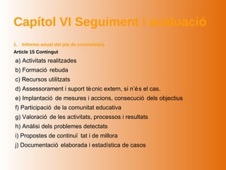 Capítol VI Seguiment i avaluació
1. Informe anual del pla de convivència
Article 15 Contingut
a) Activitats realitzades
b) Formació rebuda
c) Recursos utilitzats
d) Assessorament i suport tè cnic extern, si n’é s el cas.
e) Implantació de mesures i accions, consecució dels objectius
f) Participació de la comunitat educativa
g) Valoració de les activitats, processos i resultats
h) Anàlisi dels problemes detectats
i) Propostes de continuï tat i de millora
j) Documentació elaborada i estadística de casos
 