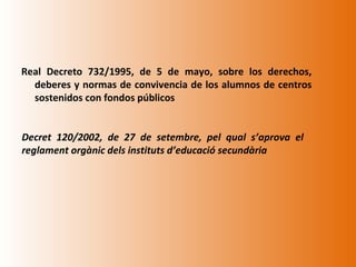 Real Decreto 732/1995, de 5 de mayo, sobre los derechos,
  deberes y normas de convivencia de los alumnos de centros
  sostenidos con fondos públicos


Decret 120/2002, de 27 de setembre, pel qual s’aprova el
reglament orgànic dels instituts d’educació secundària
 