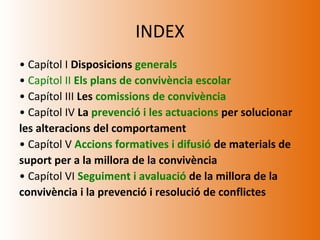 INDEX
• Capítol I Disposicions generals
• Capítol II Els plans de convivència escolar
• Capítol III Les comissions de convivència
• Capítol IV La prevenció i les actuacions per solucionar
les alteracions del comportament
• Capítol V Accions formatives i difusió de materials de
suport per a la millora de la convivència
• Capítol VI Seguiment i avaluació de la millora de la
convivència i la prevenció i resolució de conflictes
 