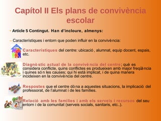 Capítol II Els plans de convivència
                  escolar
• Article 5 Contingut. Han d’incloure, almenys:

– Característiques i entorn que poden influir en la convivè ncia:

    – Característiques del centre: ubicació , alumnat, equip docent, espais,
      etc.

    – Diagnò stic actual de la convivè ncia del centre ; què es
      considera conflicte, quins conflictes es produeixen amb major freqü ncia
                                                                         è
      i quines só n les causes; qui hi està implicat, i de quina manera
      incideixen en la convivè ncia del centre.

    – Respostes que el centre dò na a aquestes situacions, la implicació del
      professorat, de l’alumnat i de les famílies.

    – Relació amb les famílies i amb els serveis i recursos del seu
      entorn i de la comunitat (serveis socials, sanitaris, etc..).
 