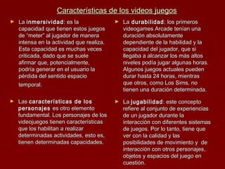Características de los videos juegosCaracterísticas de los videos juegos
► LaLa inmersividadinmersividad : es la: es la
capacidad que tienen estos juegoscapacidad que tienen estos juegos
de “meter” al jugador de manerade “meter” al jugador de manera
intensa en la actividad que realiza.intensa en la actividad que realiza.
Esta capacidad es muchas vecesEsta capacidad es muchas veces
criticada, dado que se suelecriticada, dado que se suele
afirmar que, potencialmente,afirmar que, potencialmente,
podría generar en el usuario lapodría generar en el usuario la
pérdida del sentido espaciopérdida del sentido espacio
temporal.temporal.
► LaLa durabilidaddurabilidad : los primeros: los primeros
videogames Arcade tenían unavideogames Arcade tenían una
duración absolutamenteduración absolutamente
dependiente de la habilidad y ladependiente de la habilidad y la
capacidad del jugador, que sicapacidad del jugador, que si
llegaba a alcanzar los más altosllegaba a alcanzar los más altos
niveles podía jugar algunas horas.niveles podía jugar algunas horas.
Algunos juegos actuales puedenAlgunos juegos actuales pueden
durar hasta 24 horas, mientrasdurar hasta 24 horas, mientras
que otros, como Los Sims, noque otros, como Los Sims, no
tienen una duración determinada.tienen una duración determinada.
► LasLas características de loscaracterísticas de los
personajespersonajes es otro elementoes otro elemento
fundamental. Los personajes de losfundamental. Los personajes de los
videojuegos tienen característicasvideojuegos tienen características
que los habilitan a realizarque los habilitan a realizar
determinadas actividades, esto es,determinadas actividades, esto es,
tienen determinadas capacidades.tienen determinadas capacidades.
► LaLa jugabilidadjugabilidad: este concepto: este concepto
refiere al conjunto de experienciasrefiere al conjunto de experiencias
de un jugador durante lade un jugador durante la
interacción con diferentes sistemasinteracción con diferentes sistemas
de juegos. Por lo tanto, tiene quede juegos. Por lo tanto, tiene que
ver con la calidad y lasver con la calidad y las
posibilidades de movimiento y deposibilidades de movimiento y de
interacción con otros personajes,interacción con otros personajes,
objetos y espacios del juego enobjetos y espacios del juego en
cuestión.cuestión.
 