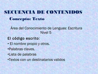 SECUENCIA DE CONTENIDOS
Concepto: Texto
Área del Conocimiento de Lenguas: Escritura
Nivel 5
El código escrito:
• El nombre propio y otros.
•Palabras claves.
•Lista de palabras
•Textos con un destinatarios validos
 
