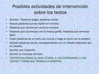 Posibles actividades de intervención
sobre los textos
• Señalar : Palabras largas, palabras cortas.
• Buscar palabras que se repiten en el texto.
• Palabras que comiencen como su nombre.
• Palabras que comienzan con la misma grafía. Palabras que terminan
igual.
• Cubrir palabras de un texto con íconos y luego el ícono con la palabra.
• Señalar palabras claves, corresponderlas con un listado elaborado por
la maestra.
• Escribir una invitación.
• Escribir un mensaje de texto.
• CONTEXTUALIZADAS AL NIVEL ETARIO, A LOS CONTENIDOS, A LOS
TEXTOS Y TEMAS QUE TRABAJA LA MAESTRA
 