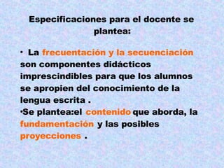 Especificaciones para el docente se
plantea:
La frecuentación y la secuenciación
son componentes didácticos
imprescindibles para que los alumnos
se apropien del conocimiento de la
lengua escrita .
Se plantea:el contenido que aborda, la
fundamentación y las posibles
proyecciones .
 