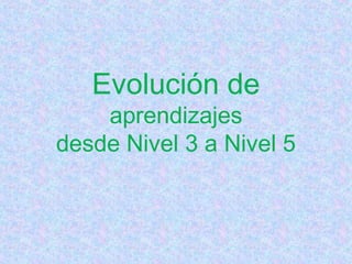 Evolución de
aprendizajes
desde Nivel 3 a Nivel 5
 