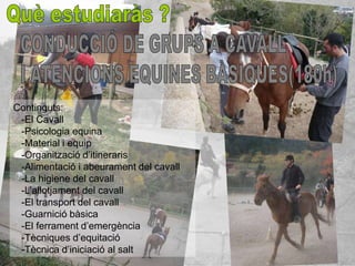 Continguts:
 -El Cavall
 -Psicologia equina
 -Material i equip
 -Organització d’itineraris
 -Alimentació i abeurament del cavall
 -La higiene del cavall
 -L’allotjament del cavall
 -El transport del cavall
 -Guarnició bàsica
 -El ferrament d’emergència
 -Tècniques d’equitació
 -Tècnica d’iniciació al salt
 