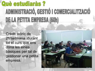 Crèdit teòric de
2h/setmana durant
tot el curs que ens
dóna les eines
bàsiques per tal de
gestionar una petita
empresa.
 