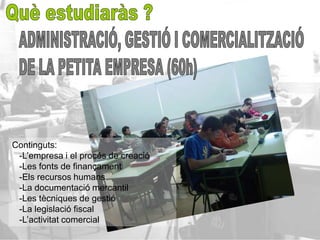 Continguts:
 -L’empresa i el procés de creació
 -Les fonts de finançament
 -Els recursos humans
 -La documentació mercantil
 -Les tècniques de gestió
 -La legislació fiscal
 -L’activitat comercial
 