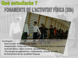 Continguts:
 -Estructures i funcions orgàniques
 -Adaptacions funcionals a l’activitat a l’activitat física o esportiva
 -Activitat física i salut (nutrició, escalfament,....)
 -Tècniques recuperadores ( estiraments, circuits termals,...)
 -Entrenament de les qualitats físiques
 