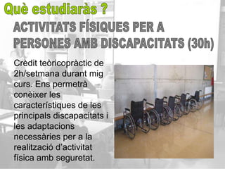 Crèdit teòricopràctic de
2h/setmana durant mig
curs. Ens permetrà
conèixer les
característiques de les
principals discapacitats i
les adaptacions
necessàries per a la
realització d’activitat
física amb seguretat.
 