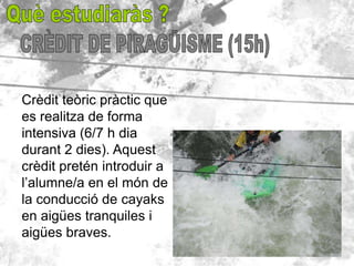 Crèdit teòric pràctic que
es realitza de forma
intensiva (6/7 h dia
durant 2 dies). Aquest
crèdit pretén introduir a
l’alumne/a en el món de
la conducció de cayaks
en aigües tranquiles i
aigües braves.
 