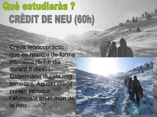 Crèdit teòricopràctic
que es realitza de forma
intensiva (6/7 h dia
durant 5 dies) i
6h/setmana durant mig
trimestre. Aquest crèdit
pretén introduir
l’alumne/a en el món de
la neu.
 